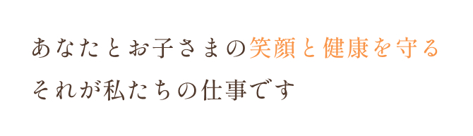 あなたとお子さまの笑顔と健康を守る それが私たちの仕事です